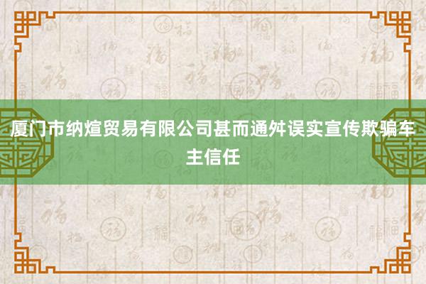 厦门市纳煊贸易有限公司甚而通舛误实宣传欺骗车主信任