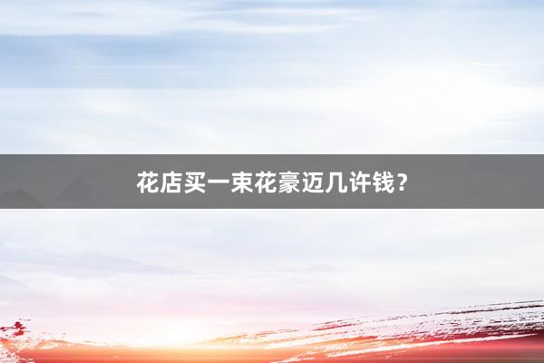 花店买一束花豪迈几许钱?