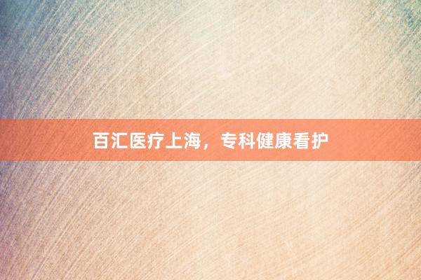百汇医疗上海，专科健康看护